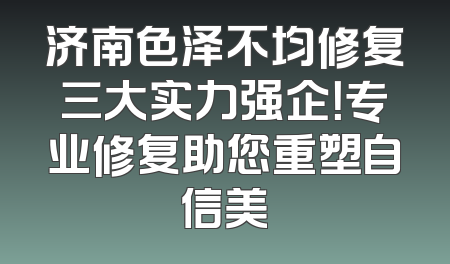济南色泽不均修复三大实力强企！专业修复助您重塑自信美
