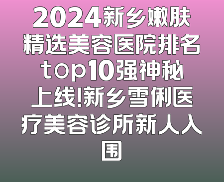 2024新乡嫩肤精选美容医院排名top10强神秘上线！新乡雪俐医疗美容诊所新人入围