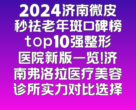 2024济南微皮秒祛老年斑口碑榜top10强整形医院新版一览！济南弗洛拉医疗美容诊所实力对比选择