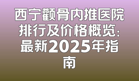 西宁颧骨内推医院排行及价格概览：最新2025年指南