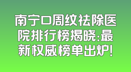 南宁口周纹祛除医院排行榜揭晓：最新权威榜单出炉！
