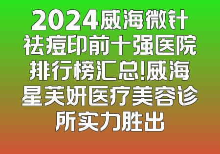2024威海微针祛痘印前十强医院排行榜汇总！威海星芙妍医疗美容诊所实力胜出