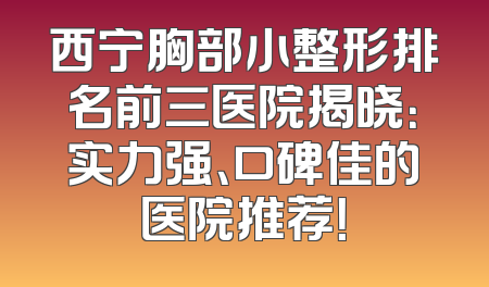 西宁胸部小整形排名前三医院揭晓：实力强、口碑佳的医院推荐！
