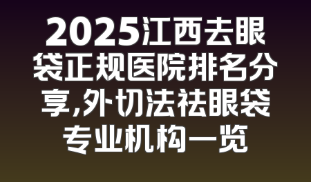 2025江西去眼袋正规医院排名分享，外切法祛眼袋专业机构一览