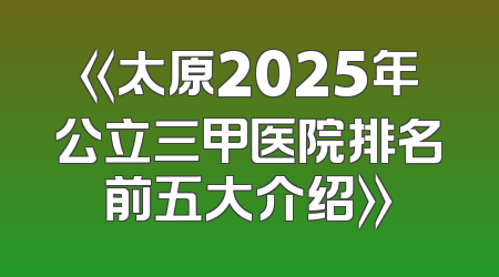 《太原2025年公立三甲医院排名前五大介绍》