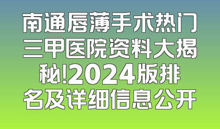 南通唇薄手术热门三甲医院资料大揭秘！2024版排名及详细信息公开