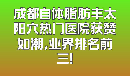 成都自体脂肪丰太阳穴热门医院获赞如潮，业界排名前三！