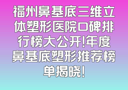 福州鼻基底三维立体塑形医院口碑排行榜大公开！年度鼻基底塑形推荐榜单揭晓！