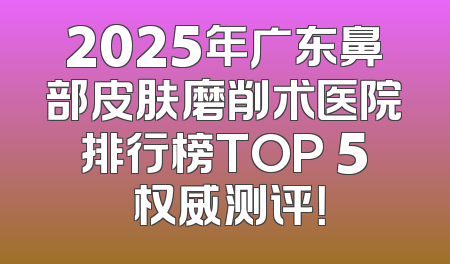 2025年广东鼻部皮肤磨削术医院排行榜TOP 5 权威测评！