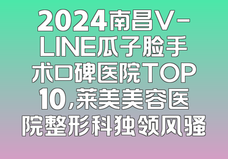2024南昌V-LINE瓜子脸手术口碑医院TOP10，莱美美容医院整形科独领风骚