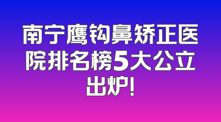 南宁鹰钩鼻矫正医院排名榜5大公立出炉!