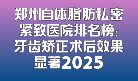 郑州自体脂肪私密紧致医院排名榜：牙齿矫正术后效果显著2025
