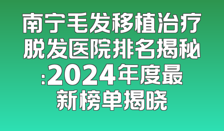 南宁毛发移植治疗脱发医院排名揭秘：2024年度最新榜单揭晓