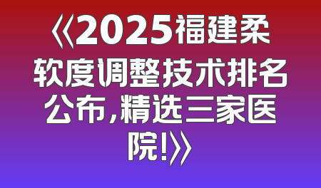 《2025福建柔软度调整技术排名公布，精选三家医院！》