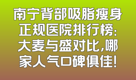 南宁背部吸脂瘦身正规医院排行榜：大麦与盛对比，哪家人气口碑俱佳！