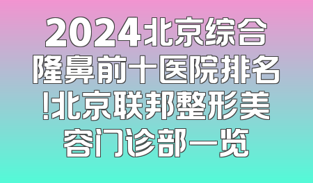 2024北京综合隆鼻前十医院排名！北京联邦整形美容门诊部一览
