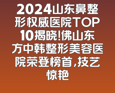 2024山东鼻整形权威医院TOP10揭晓！佛山东方中韩整形美容医院荣登榜首，技艺惊艳