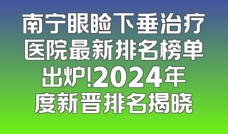 南宁眼睑下垂治疗医院最新排名榜单出炉！2024年度新晋排名揭晓