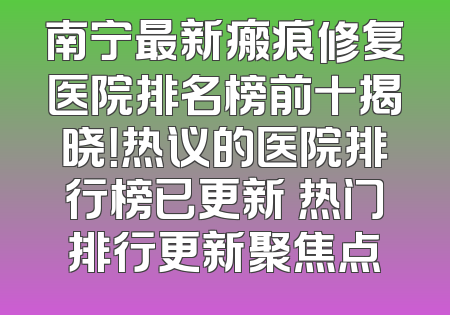 南宁最新瘢痕修复医院排名榜前十揭晓！热议的医院排行榜已更新 热门排行更新聚焦点