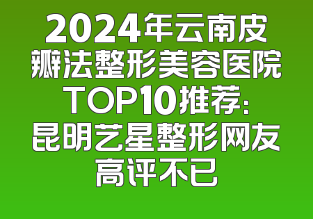 2024年云南皮瓣法整形美容医院TOP10推荐：昆明艺星整形网友高评不已