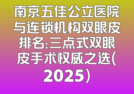南京五佳公立医院与连锁机构双眼皮排名：三点式双眼皮手术权威之选（2025）