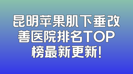 昆明苹果肌下垂改善医院排名TOP榜最新更新！