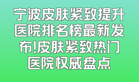 宁波皮肤紧致提升医院排名榜最新发布！皮肤紧致热门医院权威盘点