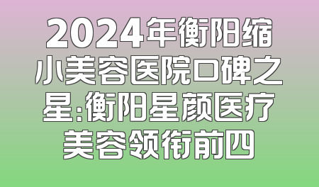 2024年衡阳缩小美容医院口碑之星：衡阳星颜医疗美容领衔前四