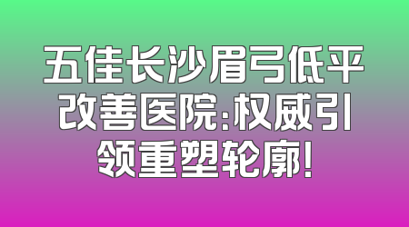 五佳长沙眉弓低平改善医院：权威引领重塑轮廓！