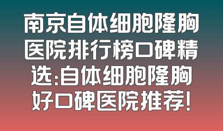 南京自体细胞隆胸医院排行榜口碑精选：自体细胞隆胸好口碑医院推荐！