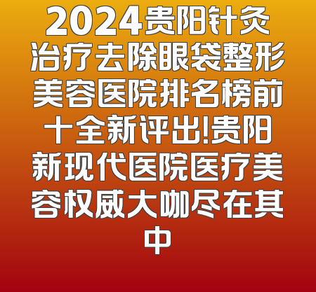 2024贵阳针灸治疗去除眼袋整形美容医院排名榜前十全新评出！贵阳新现代医院医疗美容权威大咖尽在其中