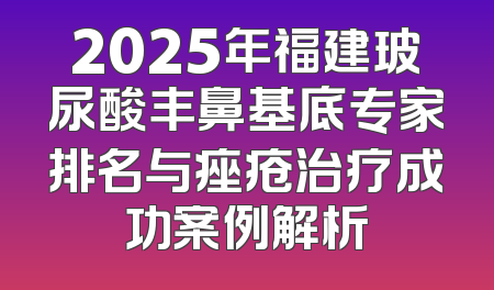2025年福建玻尿酸丰鼻基底专家排名与痤疮治疗成功案例解析