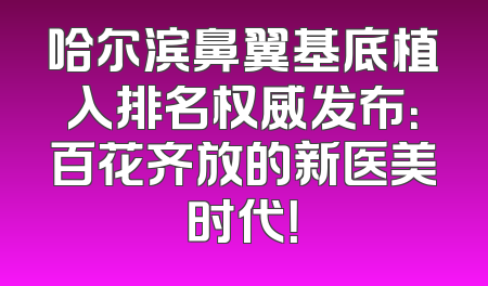 哈尔滨鼻翼基底植入排名权威发布：百花齐放的新医美时代！