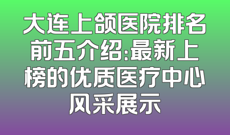 大连上颌医院排名前五介绍：最新上榜的优质医疗中心风采展示
