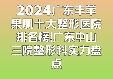 2024广东丰苹果肌十大整形医院排名榜！广东中山三院整形科实力盘点