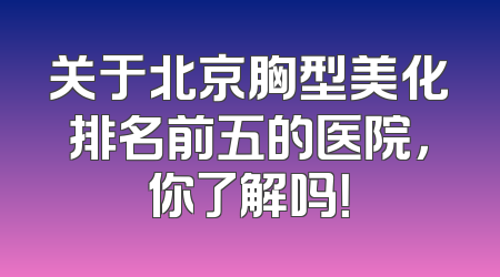 关于北京胸型美化排名前五的医院，你了解吗！