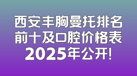 西安丰胸曼托排名前十及口腔价格表2025年公开！