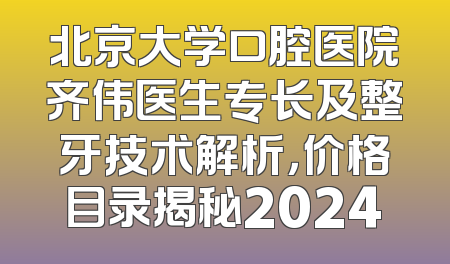 北京大学口腔医院齐伟医生专长及整牙技术解析，价格目录揭秘2024