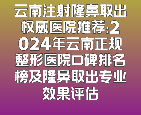 云南注射隆鼻取出权威医院推荐：2024年云南正规整形医院口碑排名榜及隆鼻取出专业效果评估
