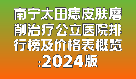 南宁太田痣皮肤磨削治疗公立医院排行榜及价格表概览：2024版