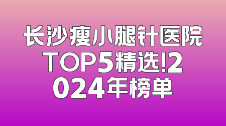 长沙瘦小腿针医院TOP5精选！2024年榜单