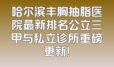 哈尔滨丰胸抽脂医院最新排名公立三甲与私立诊所重磅更新！