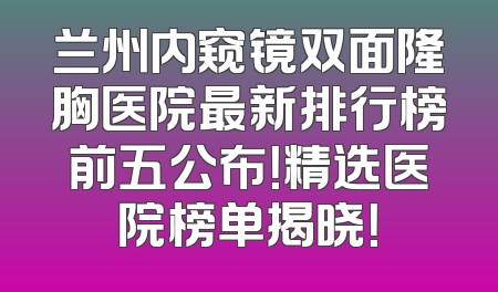 兰州内窥镜双面隆胸医院最新排行榜前五公布！精选医院榜单揭晓！