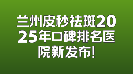 兰州皮秒祛斑2025年口碑排名医院新发布！