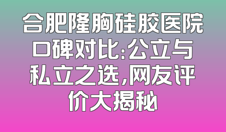 合肥隆胸硅胶医院口碑对比：公立与私立之选，网友评价大揭秘