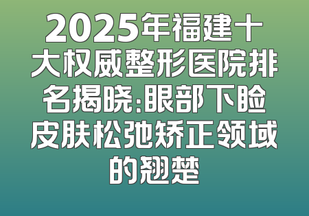 2025年福建十大权威整形医院排名揭晓：眼部下睑皮肤松弛矫正领域的翘楚