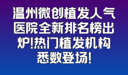 温州微创植发人气医院全新排名榜出炉！热门植发机构悉数登场！
