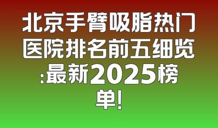 北京手臂吸脂热门医院排名前五细览：最新2025榜单！