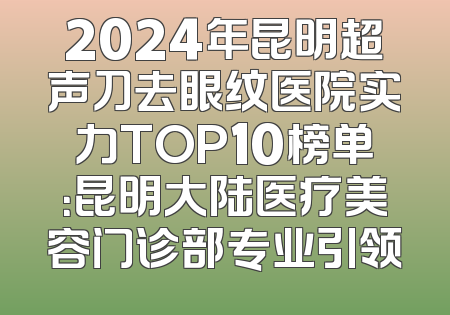 2024年昆明超声刀去眼纹医院实力TOP10榜单：昆明大陆医疗美容门诊部专业引领