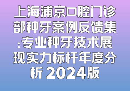 上海浦京口腔门诊部种牙案例反馈集：专业种牙技术展现实力标杆年度分析 2024版